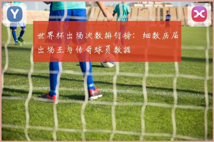 世界杯出场次数排行榜：细数历届出场王与传奇球员数据