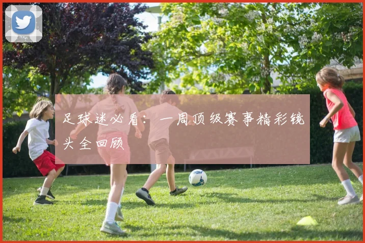 足球迷必看：一周顶级赛事精彩镜头全回顾