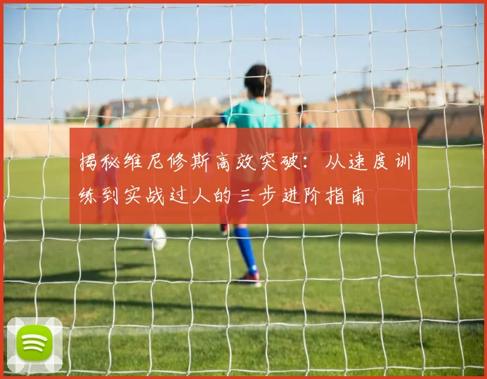 揭秘维尼修斯高效突破：从速度训练到实战过人的三步进阶指南