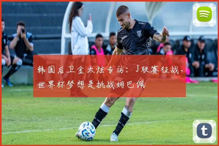 韩国后卫金太炫专访：J联赛征战，世界杯梦想是挑战姆巴佩