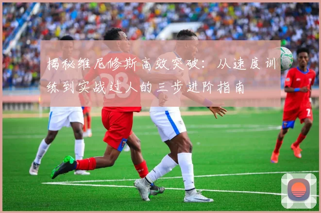 揭秘维尼修斯高效突破:从速度训练到实战过人的三步进阶指南
