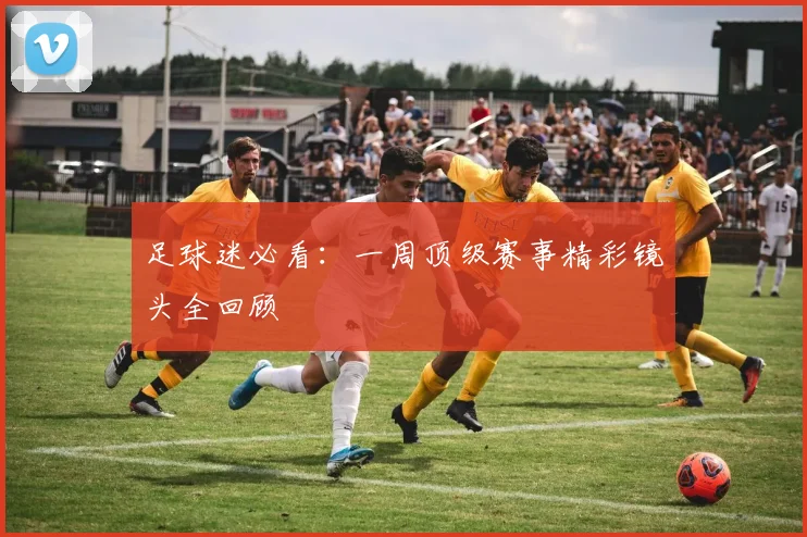 足球迷必看:一周顶级赛事精彩镜头全回顾