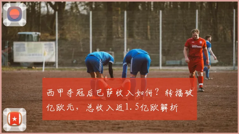 西甲夺冠后巴萨收入如何?转播破亿欧元,总收入近1.5亿欧解析