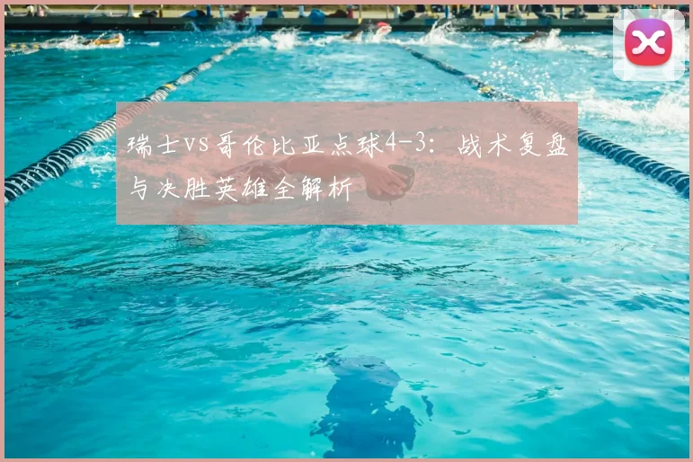 瑞士vs哥伦比亚点球4-3：战术复盘与决胜英雄全解析