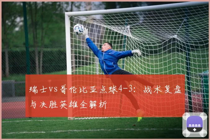 瑞士vs哥伦比亚点球4-3:战术复盘与决胜英雄全解析
