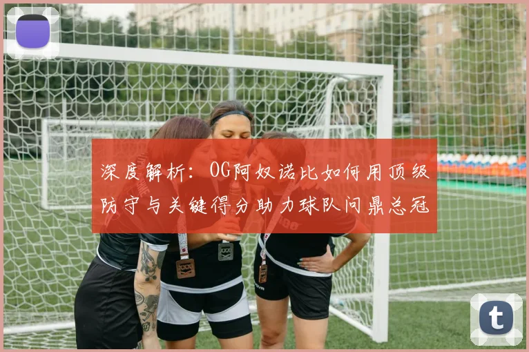 深度解析：OG阿奴诺比如何用顶级防守与关键得分助力球队问鼎总冠军