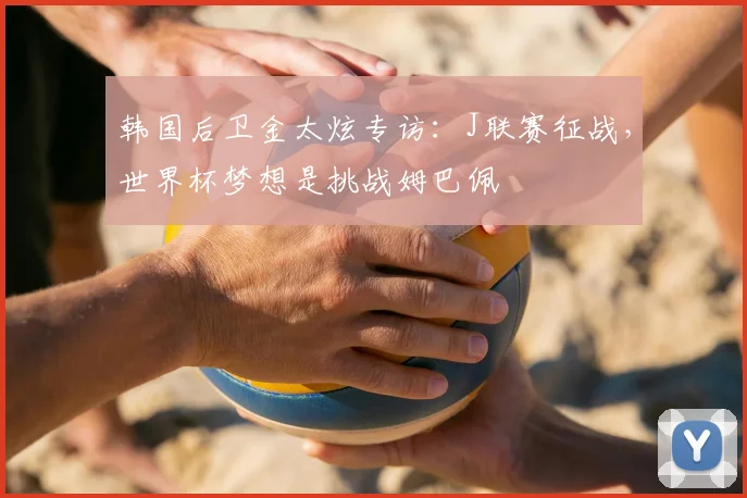 韩国后卫金太炫专访:J联赛征战,世界杯梦想是挑战姆巴佩